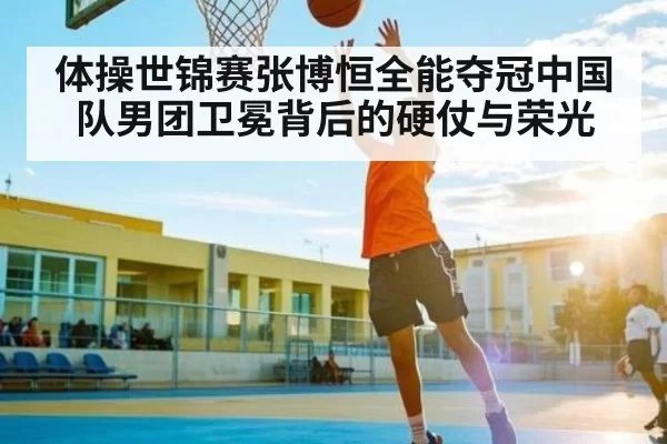 体操世锦赛张博恒全能夺冠中国队男团卫冕背后的硬仗与荣光